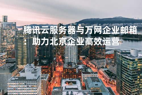 腾讯云服务器与万网企业邮箱：助力北京企业高效运营